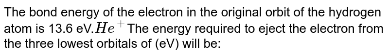 The bond energy of the electron in the original orbit of the hydrogen atom is 13.6 eV. He^(+) The energy required to eject the electron from the three lowest orbitals of (eV) will be: