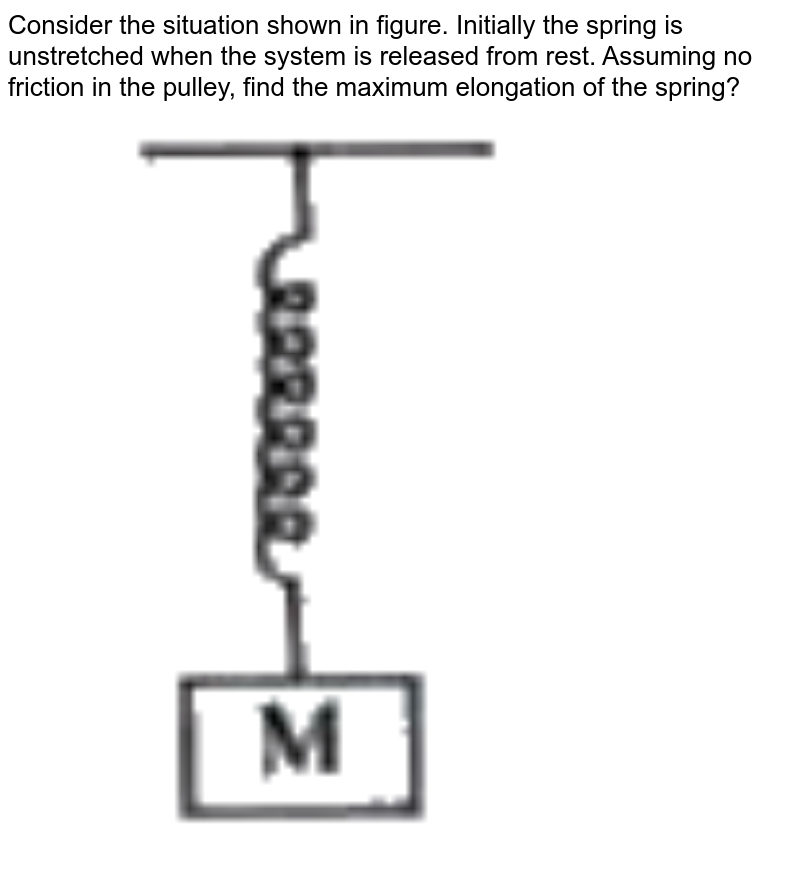 Consider the situation shown in figure. Initially the spring is unstretched when the system is released from rest. Assuming no friction in the pulley, find the maximum elongation of the spring? <br> <img src="https://doubtnut-static.s.llnwi.net/static/physics_images/AKS_TRG_AO_PHY_XI_V01_A_C08_E02_094_Q01.png" width="80%">