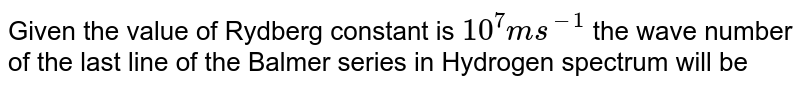 Given the value of Rydberg constant is 10^(7) ms^(-1) the wave number of the last line of the Balmer series in Hydrogen spectrum will be