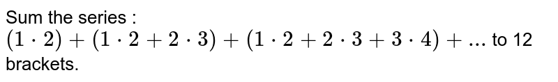 Sum the series : `(1*2)+(1*2+2*3)+(1*2+2*3+3*4)+...` to 12 brackets.