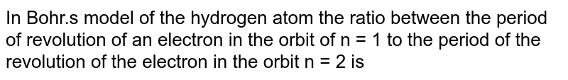 In Bohr.s model of hydrogen atom, the ratio between the period of revolution of an electron in orbit n=1 to the period of the electron in the orbit n=2 is
