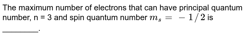 The maximum number of electrons that can have principal quantum number, n = 3 and spin quantum number m_s= - 1//2 is ________.