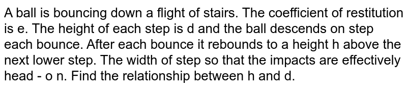 A ball is bouncing down a flight of stairs. The coefficient of restitution is e. The height of each step is d and the ball descends on step each bounce. After each bounce it rebounds to a height h above the next lower step. The width of step so that the impacts are effectively head - o n. Find the relationship between h and d.