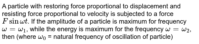 A particle with restoring force proportional to displacement and resisting force proportional to velocity is subjected to a force F sin omega t . If the amplitude of a particle is maximum for frequency omega = omega_(1) , while the energy is maximum for the frequency omega= omega_(2) , then (where omega_(0) = natural frequency of oscillation of particle)