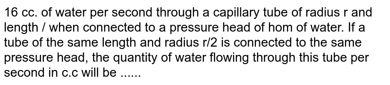 16 cc. of water per second through a capillary tube of radius r and length / when connected to a pressure head of hom of water. If a tube of the same length and radius r/2 is connected to the same pressure head, the quantity of water flowing through this tube per second in c.c will be ......