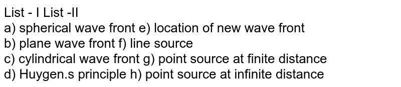 List - I List -II a) spherical wave front e) location of new wave front b) plane wave front f) line source c) cylindrical wave front g) point source at finite distance d) Huygen.s principle h) point source at infinite distance