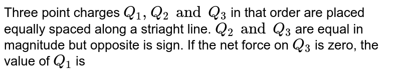 Three point charges `Q_(1), Q_(2) and Q_(3)` in that order are placed equally spaced along a striaght line. `Q_(2) and Q_(3)` are equal in magnitude but opposite is sign. If the net force on `Q_(3)` is zero, the value of  `Q_(1)` is