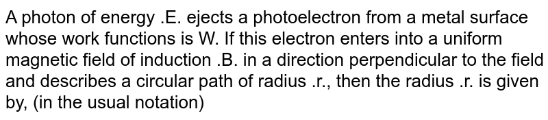 A photon of energy .E. ejects a photoelectron from a metal surface whose work functions is W. If this electron enters into a uniform magnetic field of induction .B. in a direction perpendicular to the field and describes a circular path of radius .r., then the radius .r. is given by, (in the usual notation)