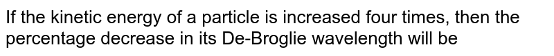 If the kinetic energy of a particle is increased four times, then the percentage decrease in its De-Broglie wavelength will be