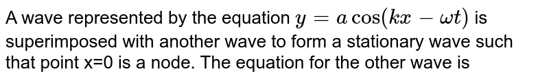 A wave represented by the equation `y=a cos(kx - omegat)`  is superimposed with another wave to form a stationary wave such that point x=0 is a node. The equation for the other wave is