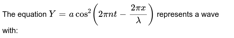 The equation `Y = acos^(2)(2pi nt - (2pix)/lambda)` represents a wave with: 