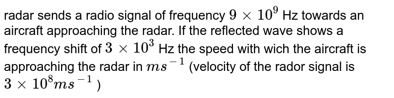  radar sends a radio signal of frequency `9 xx 10^9` Hz towards an aircraft approaching the radar. If the reflected wave shows a frequency shift of `3 xx 10^3` Hz the speed with wich the aircraft is approaching the radar in `ms^(-1)` (velocity of the rador signal is `3 xx 10^8 ms^(-1)` )