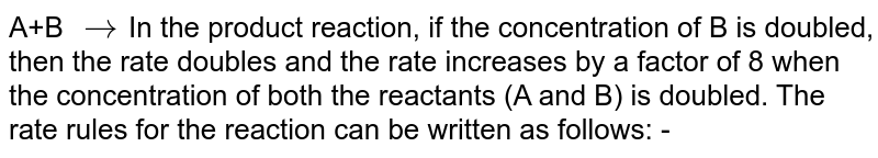 A+B to In the product reaction, if the concentration of B is doubled, then the rate doubles and the rate increases by a factor of 8 when the concentration of both the reactants (A and B) is doubled. The rate rules for the reaction can be written as follows: -