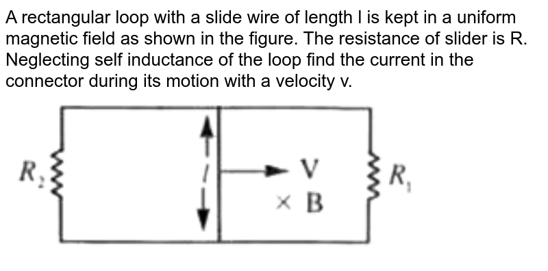 A rectangular loop with a slide wire of length l is kept in a uniform magnetic field as shown in the figure. The resistance of slider is R. Neglecting self inductance of the loop find the current in the connector during its motion with a velocity v.  <br>  <img src="https://doubtnut-static.s.llnwi.net/static/physics_images/AKS_NEO_CAO_PHY_XII_V02_C_C01_SLV_013_Q01.png" width="80%"> 