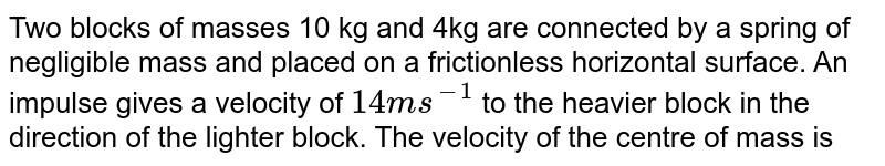 Two blocks of masses 10 kg and 4kg are connected by a spring of negligible mass and placed on a frictionless horizontal surface. An impulse gives a velocity of `14ms^(-1)` to the heavier block in the direction of the lighter block. The velocity of the centre of mass is 