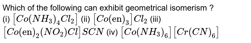 Which of the following can exhibit geometrical isomerism ? (i) [Co(NH_(3))_(4)Cl_(2)] (ii) [Co("en")_(3)]Cl_(2) (iii) [Co("en")_(2)(NO_(2))Cl] SCN (iv) [Co(NH_(3))_(6)][Cr(CN)_(6)]