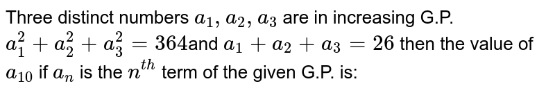 Three distinct numbers  `a_1 , a_2, a_3`  are in increasing G.P.  `a_1^2 + a_2^2 + a_3^2 = 364`and  `a_1 + a_2 + a_3 = 26` then the value of  `a_10` if `a_n`   is the `n^(th)` term of the given G.P. is: 