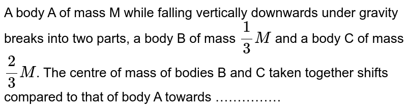 A body A of mass M while falling vertically downwards under gravity breaks into two parts, a body B of mass (1)/(3)M and a body C of mass (2)/(3)M . The centre of mass of bodies B and C taken together shifts compared to that of body A towards ……………