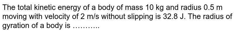 The total kinetic energy of a body of mass 10 kg and radius 0.5 m moving with velocity of 2 m/s without slipping is 32.8 J. The radius of gyration of a body is ………..