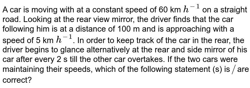 A car is moving with at a constant speed of 60 km `h^(-1)` on a straight road. Looking at the rear view mirror, the driver finds that the car following him is at a distance of 100 m and is approaching with a speed of 5 km `h^(-1)`. In order to keep track of the car in the rear, the driver begins to glance alternatively at the rear and side mirror of his car after every 2 s till the other car overtakes. If the two cars were maintaining their speeds, which of the following statement (s) is`//`are correct? 