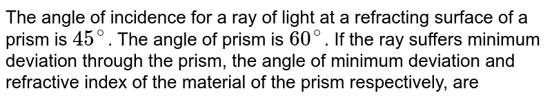 The angle of incidence for a ray of light at a refracting surface of a prism is 45^@ . The angle of prism is 60^@ . If the ray suffers minimum deviation through the prism, the angle of minimum deviation and refractive index of the material of the prism respectively, are