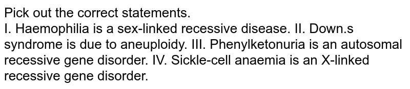 Pick out the correct statements. I. Haemophilia is a sex-linked recessive disease. II. Down.s syndrome is due to aneuploidy. III. Phenylketonuria is an autosomal recessive gene disorder. IV. Sickle-cell anaemia is an X-linked recessive gene disorder.