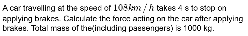 A car travelling at the speed of 108 km//h takes 4 s to stop on applying brakes. Calculate the force acting on the car after applying brakes. Total mass of the(including passengers) is 1000 kg.