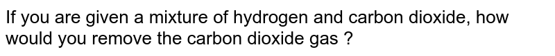  If you are given a mixture of hydrogen and carbon dioxide, how would you remove the carbon dioxide gas ?