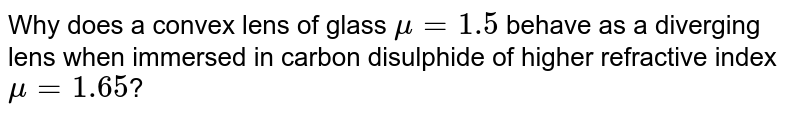 Why does a convex lens of glass `mu=1.5` behave as a diverging lens when immersed in carbon disulphide of higher refractive index `mu=1.65`?