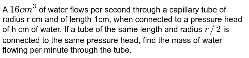 A 16cm^(3) of water flows per second through a capillary tube of radius r cm and of length 1cm, when connected to a pressure head of h cm of water. If a tube of the same length and radius r//2 is connected to the same pressure head, find the mass of water flowing per minute through the tube.
