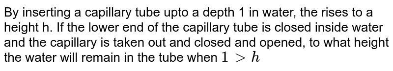 By inserting a capillary tube upto a depth 1 in water, the rises to a height h. If the lower end of the capillary tube is closed inside water and the capillary is taken out and closed and opened, to what height the water will remain in the tube when 1gth