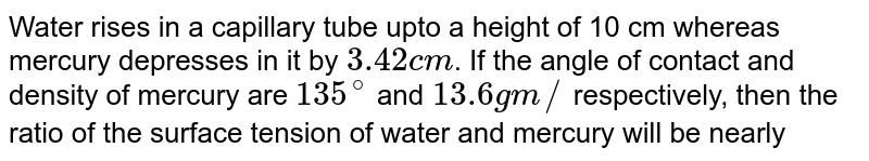 Water rises in a capillary tube upto a height of 10 cm whereas mercury depresses in it by 3.42cm . If the angle of contact and density of mercury are 135^(@) and 13.6gm//cc respectively, then the ratio of the surface tension of water and mercury will be nearly