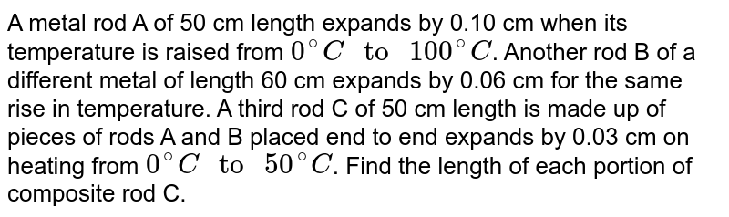 A metal rod A of 50 cm length expands by 0.10 cm when its temperature is raised from `0^(@)C" to "100^(@)C`. Another rod B of a different metal of length 60 cm expands by 0.06 cm for the same rise in temperature. A third rod C of 50 cm length is made up of pieces of rods A and B placed end to end expands by 0.03 cm on heating from `0^(@)C" to "50^(@)C`. Find the length of each portion of composite rod C.