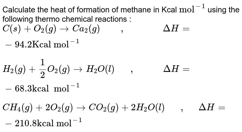 Calculate the heat of formation of methane in Kcal "mol"^(-1) using the following thermo chemical reactions : C(s) + O_2 (g) to Ca_2 (g) " "," " DeltaH = - 94.2 "Kcal mol"^(-1) H_2 (g) + 1/2 O_2 (g) to H_2 O (l) " "," "DeltaH = - 68.3 "kcal mol"^(-1) CH_4 (g) + 2O_2 (g) to CO_2 (g) + 2H_2 O (l) " ", " "DeltaH=-210.8 "kcal mol"^(-1)
