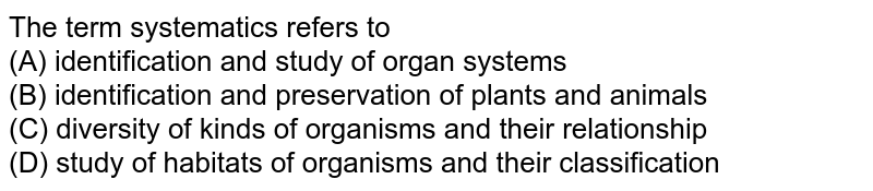 The term 'systematics' refers to (A) identification and study of organ systems (B) identification and preservation of plants and animals (C) diversity of kinds of organisms and their relationship (D) study of habitats of organisms and their classification
