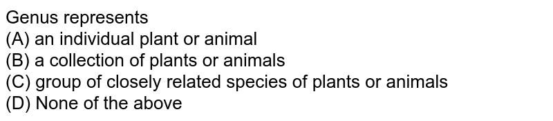 Genus represents (A) an individual plant or animal (B) a collection of plants or animals (C) group of closely related species of plants or animals (D) None of the above