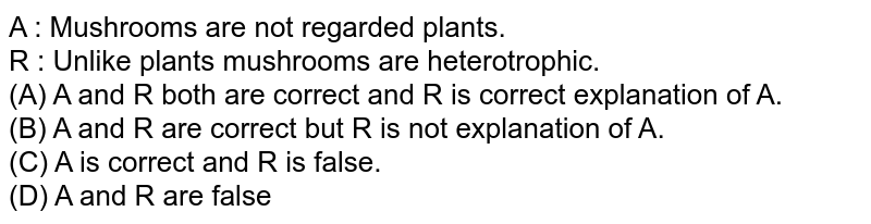 A : Mushrooms are not regarded plants. R : Unlike plants mushrooms are heterotrophic. (A) A and R both are correct and R is correct explanation of A. (B) A and R are correct but R is not explanation of A. (C) A is correct and R is false. (D) A and R are false