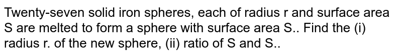 Twenty-seven solid iron spheres, each of radius r and surface area S are melted to form a sphere with surface area S'. Find the (i) radius r' of the new sphere, (ii) ratio of S and S'.