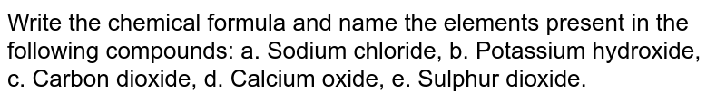 Write the chemical formula and name the elements present in the following compounds: a. Sodium chloride, b. Potassium hydroxide, c. Carbon dioxide, d. Calcium oxide, e. Sulphur dioxide.