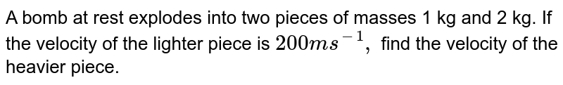 A bomb at rest explodes into two pieces of masses 1 kg and 2 kg. If the velocity of the lighter piece is 200 ms^(-1), find the velocity of the heavier piece.