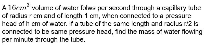 A 16cm^3 volume of water folws per second through a capillary tube of radius r cm and of length 1 cm, when connected to a pressure head of h cm of water. If a tube of the same length and radius r/2 is connected to be same pressure head, find the mass of water flowing per minute through the tube.