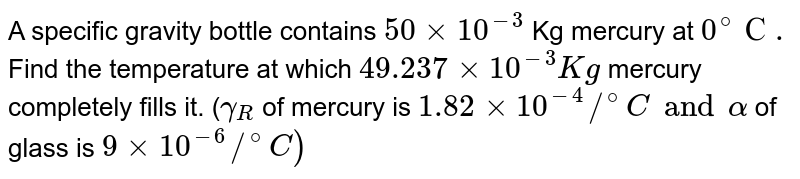 A specific gravity bottle contains `50 xx 10 ^(-3) ` Kg  mercury at `0^(@)С.` Find the temperature at which `49.237 xx 10 ^(-3) Kg` mercury completely fills it. (`gamma _(R )` of mercury is `1.82 xx 10^(-4)//^(@)C and alpha` of glass is `9 xx 10 ^(-6) //^(@)C)`