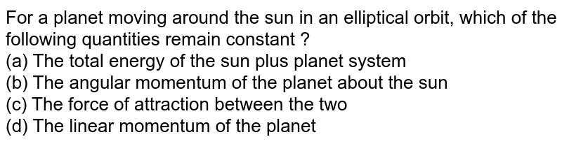 For a planet moving around the sun in an elliptical orbit, which of the following quantities remain constant ? (a) The total energy of the sun plus planet system (b) The angular momentum of the planet about the sun (c) The force of attraction between the two (d) The linear momentum of the planet