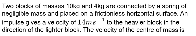 Two blocks of masses 10kg and 4kg are connected by a spring of negligible mass and placed on a frictionless horizontal surface. An impulse gives a velocity of `14 ms^(-1)`  to the heavier block in the direction of the lighter block. The velocity of the centre of mass is
