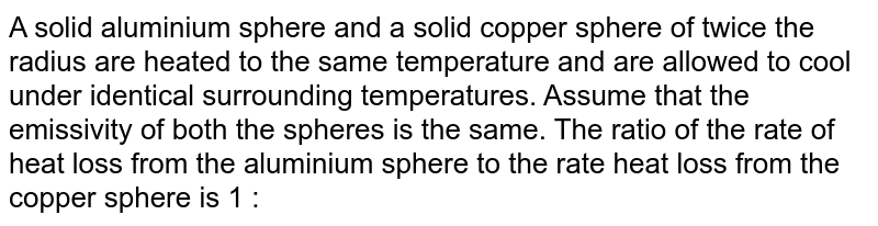 A solid aluminium sphere and a solid copper sphere of twice the radius are heated to the same temperature and are allowed to cool under identical surrounding temperatures. Assume that the emissivity of both the spheres is the same. The ratio of the rate of heat loss from the aluminium sphere to the rate heat loss from the copper sphere is 1 : 
