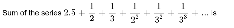 Sum of the series `2.5+(1)/(2)+(1)/(3)+(1)/(2^(2))+(1)/(3^(2))+(1)/(3^(3))+...` is