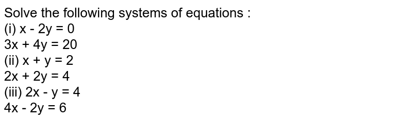 Solve the following systems of equations : <br> (i) x - 2y = 0 <br> 3x + 4y = 20 <br> (ii) x + y = 2 <br> 2x + 2y = 4 <br> (iii) 2x - y = 4 <br>  4x - 2y = 6
