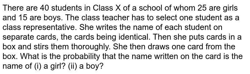 There are 40 students in Class X of a school of whom 25 are girls and 15 are boys. The class teacher has to select one student as a class representative. She writes the name of each student on separate cards, the cards being identical. Then she puts cards in a box and stirs them thoroughly. She then draws one card from the box. What is the probability that the name written on the card is the name of (i) a girl? (ii) a boy?