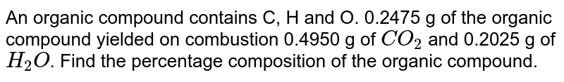An organic compound contains C, H and O. 0.2475 g of the organic compound yielded on combustion 0.4950 g of `CO_(2)` and 0.2025 g of `H_(2)O`. Find the percentage composition of the organic compound.
