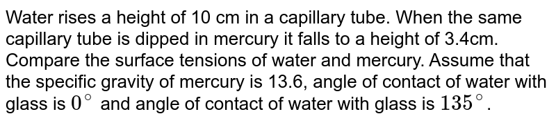 Water rises a height of 10 cm in a capillary tube. When the same capillary tube is dipped in mercury it falls to a height of 3.4cm. Compare the surface tensions of water and mercury. Assume that the specific gravity of mercury is 13.6, angle of contact of water with glass is 0^(@) and angle of contact of water with glass is 135^(@) .